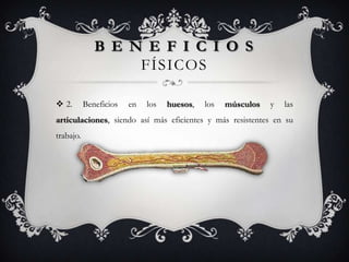 B E N E F I C I O S
                   FÍSICOS

 2.       Beneficios   en   los   huesos,   los   músculos   y   las
articulaciones, siendo así más eficientes y más resistentes en su
trabajo.
 