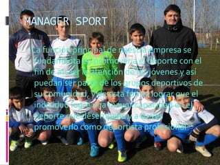 MANAGER SPORT

 La función principal de nuestra empresa se
  fundamenta en promover a el deporte con el
  fin de atraer la atención de los jóvenes y así
  puedan ser parte de los grupos deportivos de
  su comunidad, y de esta forma lograr que el
  individuo logre una mayor capacidad en el
  deporte que desempeñe y a su ves
  promoverlo como deportista profesional
 