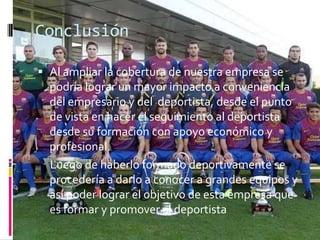 Conclusión

 Al ampliar la cobertura de nuestra empresa se
  podría lograr un mayor impacto a conveniencia
  del empresario y del deportista, desde el punto
  de vista en hacer el seguimiento al deportista
  desde su formación con apoyo económico y
  profesional.
  Luego de haberlo formado deportivamente se
  procedería a darlo a conocer a grandes equipos y
  así poder lograr el objetivo de esta empresa que
  es formar y promover al deportista
 