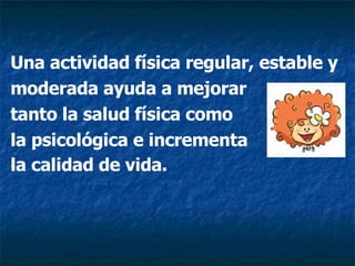 Una actividad física regular, estable y moderada ayuda a mejorar tanto la salud física como la psicológica e incrementa la calidad de vida.