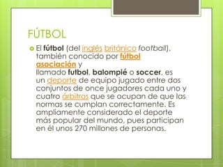 FÚTBOL
 El fútbol (del inglés británico football),
también conocido por fútbol
asociación y
llamado futbol, balompié o soccer, es
un deporte de equipo jugado entre dos
conjuntos de once jugadores cada uno y
cuatro árbitros que se ocupan de que las
normas se cumplan correctamente. Es
ampliamente considerado el deporte
más popular del mundo, pues participan
en él unos 270 millones de personas.
 