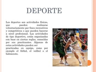 DEPORTE
Los deportes son actividades físicas,
que pueden realizarse
voluntariamente por fines recreativos
y competitivos o que pueden hacerse
a nivel profesional. Las actividades
de tipo deportivo, están organizadas
con base en ciertas reglas, conocidas
por sus practicantes. Algunas de
estas actividades pueden ser
practicadas en equipo, como por
ejemplo el fútbol, el volibol o el
baloncesto.
 