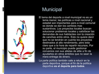 Municipal
El tema del deporte a nivel municipal no es un
tema menor, las políticas a nivel nacional y
estadal son importantes pero a nivel comunal
es donde se dan los cambios mas
sustantivos. Los proyectos locales buscan
solucionar problemas locales y satisfacer las
demandas de sus habitantes con la creación
de canchas entre otros. Esto no quiere decir
que no se tendrán en cuenta los proyectos
destinados al alto rendimiento, pero esta
claro que a la hora de repartir recursos, Por
su parte, el municipio puede gestionar
convenios con sus atletas de elite a fin de
ayudarlos en otros ámbitos que no sean la
mera entrega de dinero.
La parte política también sale a relucir en la
parte deportiva, porque el fin de la política
deportiva es el deporte para todos.

 