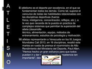 A
T
L
E
T
I
S
M
O

El atletismo es el deporte por excelencia, en el que se
fundamentan todos los demás. Como tal, supone el
concurso de todas las habilidades relacionadas con
las disciplinas deportivas (fuerza
física, inteligencia, concentración, reflejos, etc.), a
la vez que necesita de la puesta en practica de
complejos sistemas que permitan la superación del
atleta (desarrollo
técnico, alimentación, equipo, métodos de
entrenamiento, estudios de psicología y motivación.
98 atletas representarán a Venezuela en los IX Juegos
Mundiales Cali 2013, en 16 disciplinas, resaltó este
martes en rueda de prensa el viceministro de Alto
Rendimiento del Ministerio del Deporte, Paul Allen.
"Hemos hecho un gran esfuerzo para que todos
puedan ir y dar lo mejor en esta competencia tan
importante", destacó Allen.

 