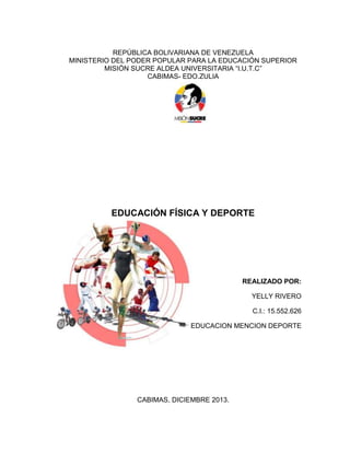REPÚBLICA BOLIVARIANA DE VENEZUELA
MINISTERIO DEL PODER POPULAR PARA LA EDUCACIÓN SUPERIOR
MISIÓN SUCRE ALDEA UNIVERSITARIA “I.U.T.C”
CABIMAS- EDO.ZULIA
EDUCACIÓN FÍSICA Y DEPORTE
REALIZADO POR:
YELLY RIVERO
C.I.: 15.552.626
EDUCACION MENCION DEPORTE
CABIMAS, DICIEMBRE 2013.
 