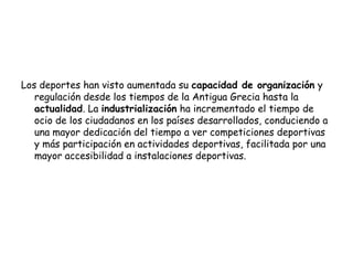 Los deportes han visto aumentada su capacidad de organización y
regulación desde los tiempos de la Antigua Grecia hasta la
actualidad. La industrialización ha incrementado el tiempo de
ocio de los ciudadanos en los países desarrollados, conduciendo a
una mayor dedicación del tiempo a ver competiciones deportivas
y más participación en actividades deportivas, facilitada por una
mayor accesibilidad a instalaciones deportivas.
 
