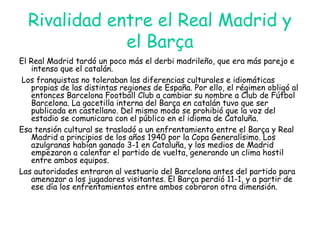 Rivalidad entre el Real Madrid y
el Barça
El Real Madrid tardó un poco más el derbi madrileño, que era más parejo e
intenso que el catalán.
Los franquistas no toleraban las diferencias culturales e idiomáticas
propias de las distintas regiones de España. Por ello, el régimen obligó al
entonces Barcelona Football Club a cambiar su nombre a Club de Fútbol
Barcelona. La gacetilla interna del Barça en catalán tuvo que ser
publicada en castellano. Del mismo modo se prohibió que la voz del
estadio se comunicara con el público en el idioma de Cataluña.
Esa tensión cultural se trasladó a un enfrentamiento entre el Barça y Real
Madrid a principios de los años 1940 por la Copa Generalísimo. Los
azulgranas habían ganado 3-1 en Cataluña, y los medios de Madrid
empezaron a calentar el partido de vuelta, generando un clima hostil
entre ambos equipos.
Las autoridades entraron al vestuario del Barcelona antes del partido para
amenazar a los jugadores visitantes. El Barça perdió 11-1, y a partir de
ese día los enfrentamientos entre ambos cobraron otra dimensión.
 