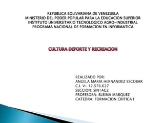REPUBLICA BOLIVARIANA DE VENEZUELA 
MINISTERIO DEL PODER POPULAR PARA LA EDUCACION SUPERIOR 
INSTITUTO UNIVERSITARIO TECNOLOGICO AGRO~INDUSTRIAL 
PROGRAMA NACIONAL DE FORMACION EN INFORMATICA 
REALIZADO POR: 
ANGELA MARIA HERNANDEZ ESCOBAR 
C.I. V- 12.576.627 
SECCION: SIN1AG2 
PROFESORA: BLEIMA MARQUEZ 
CATEDRA: FORMACION CRITICA I 
 