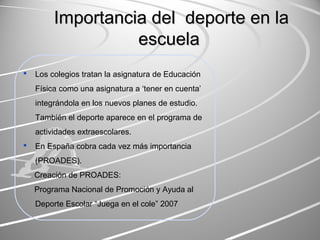 Importancia ddeell ddeeppoorrttee eenn llaa 
eessccuueellaa 
 Los colegios tratan la asignatura de Educación 
Física como una asignatura a ‘tener en cuenta’ 
integrándola en los nuevos planes de estudio. 
También el deporte aparece en el programa de 
actividades extraescolares. 
 En España cobra cada vez más importancia 
(PROADES). 
Creación de PROADES: 
Programa Nacional de Promoción y Ayuda al 
Deporte Escolar “Juega en el cole” 2007 
 
