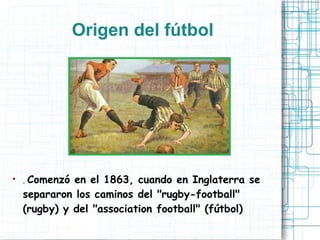 Origen del fútbol
● . Comenzó en el 1863, cuando en Inglaterra se
separaron los caminos del "rugby-football"
(rugby) y del "association football" (fútbol)