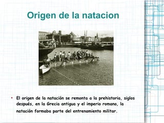 Origen de la natacion
● El origen de la natación se remonta a la prehistoria, siglos
después, en la Grecia antigua y el imperio romano, la
natación formaba parte del entrenamiento militar.