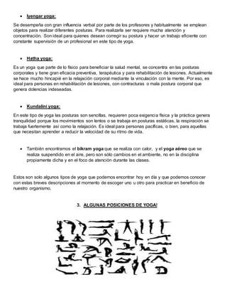  Iyengar yoga:
Se desempeña con gran influencia verbal por parte de los profesores y habitualmente se emplean
objetos para realizar diferentes posturas. Para realizarla ser requiere mucha atención y
concentración. Son ideal para quienes desean corregir su postura y hacer un trabajo eficiente con
constante supervisión de un profesional en este tipo de yoga.
 Hatha yoga:
Es un yoga que parte de lo físico para beneficiar la salud mental, se concentra en las posturas
corporales y tiene gran eficacia preventiva, terapéutica y para rehabilitación de lesiones. Actualmente
se hace mucho hincapié en la relajación corporal mediante la vinculación con la mente. Por eso, es
ideal para personas en rehabilitación de lesiones, con contracturas o mala postura corporal que
genera dolencias indeseadas.
 Kundalini yoga:
En este tipo de yoga las posturas son sencillas, requieren poca exigencia física y la práctica genera
tranquilidad porque los movimientos son lentos o se trabaja en posturas estáticas, la respiración se
trabaja fuertemente así como la relajación. Es ideal para personas pacíficas, o bien, para aquellas
que necesitan aprender a reducir la velocidad de su ritmo de vida.
 También encontramos el bikram yoga que se realiza con calor, y el yoga aéreo que se
realiza suspendido en el aire, pero son sólo cambios en el ambiente, no en la disciplina
propiamente dicha y en el foco de atención durante las clases.
Estos son solo algunos tipos de yoga que podemos encontrar hoy en día y que podemos conocer
con estas breves descripciones al momento de escoger uno u otro para practicar en beneficio de
nuestro organismo.
3. ALGUNAS POSICIONES DE YOGA!
 