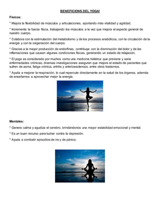 BENEFICIONS DEL YOGA!
Físicos:
* Mejora la flexibilidad de músculos y articulaciones, aportando más vitalidad y agilidad.
* Incrementa la fuerza física, trabajando los músculos a la vez que mejora el aspecto general de
nuestro cuerpo.
* Colabora con la estimulación del metabolismo y de los procesos anabólicos, con la circulación de la
energía y con la oxigenación del cuerpo.
* Gracias a la mayor producción de endorfinas, contribuye con la disminución del dolor y de las
inflamaciones que causan algunas condiciones físicas, generando un estado de relajación.
* El yoga es considerado por muchos como una medicina holística que previene y sana
enfermedades crónicas; diversas investigaciones aseguran que mejora el estado de pacientes que
sufren de asma, fatiga crónica, artritis y arterioesclerosis, entre otros trastornos.
* Ayuda a mejorar la respiración, lo cual repercute directamente en la salud de los órganos, además
de enseñarnos a aprovechar mejor la energía.
Mentales:
* Genera calma y agudiza el cerebro, brindándonos una mayor estabilidad emocional y mental.
* Es un buen recurso para luchar contra la depresión.
* Ayuda a combatir episodios de ira y de pánico.
 