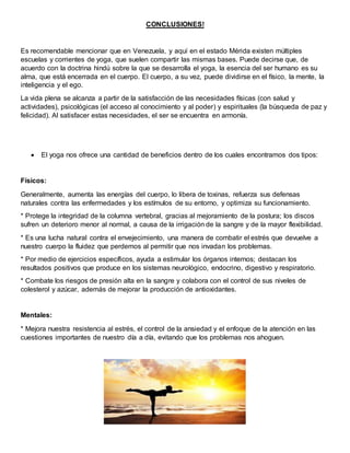CONCLUSIONES!
Es recomendable mencionar que en Venezuela, y aquí en el estado Mérida existen múltiples
escuelas y corrientes de yoga, que suelen compartir las mismas bases. Puede decirse que, de
acuerdo con la doctrina hindú sobre la que se desarrolla el yoga, la esencia del ser humano es su
alma, que está encerrada en el cuerpo. El cuerpo, a su vez, puede dividirse en el físico, la mente, la
inteligencia y el ego.
La vida plena se alcanza a partir de la satisfacción de las necesidades físicas (con salud y
actividades), psicológicas (el acceso al conocimiento y al poder) y espirituales (la búsqueda de paz y
felicidad). Al satisfacer estas necesidades, el ser se encuentra en armonía.
 El yoga nos ofrece una cantidad de beneficios dentro de los cuales encontramos dos tipos:
Físicos:
Generalmente, aumenta las energías del cuerpo, lo libera de toxinas, refuerza sus defensas
naturales contra las enfermedades y los estímulos de su entorno, y optimiza su funcionamiento.
* Protege la integridad de la columna vertebral, gracias al mejoramiento de la postura; los discos
sufren un deterioro menor al normal, a causa de la irrigación de la sangre y de la mayor flexibilidad.
* Es una lucha natural contra el envejecimiento, una manera de combatir el estrés que devuelve a
nuestro cuerpo la fluidez que perdemos al permitir que nos invadan los problemas.
* Por medio de ejercicios específicos, ayuda a estimular los órganos internos; destacan los
resultados positivos que produce en los sistemas neurológico, endocrino, digestivo y respiratorio.
* Combate los riesgos de presión alta en la sangre y colabora con el control de sus niveles de
colesterol y azúcar, además de mejorar la producción de antioxidantes.
Mentales:
* Mejora nuestra resistencia al estrés, el control de la ansiedad y el enfoque de la atención en las
cuestiones importantes de nuestro día a día, evitando que los problemas nos ahoguen.
 