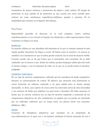 Los Deportes Cultura Física, Recreación y deporte UCLA
7
neumáticos de mayor anchura y protectores de platos o guía cadena. El equipo de
protección es muy similar al de motocross ya que cuenta con casco cerrado, peto,
coderas así como antebrazos, espinilleras-rodilleras, googles y guantes. Es la
modalidad más extrema en el deporte del ciclismo.
Four Cross:
Especialidad parecida al descenso en la cual compiten cuatro ciclistas
simultáneamente en un circuito en bajada con obstáculos y saltos espectaculares. Gana
el primero en llegar a la meta.
MARCHA
La marcha atlética es una disciplina del atletismo en la que se intenta caminar lo más
rápido posible (marchar) sin llegar a correr. El límite entre la marcha y la carrera se
establece en el momento en que el atleta pierde contacto con el suelo de manera visible.
Cuando sucede esto se da por hecho que el marchador está corriendo. No se debe
confundir con la carrera a pie, donde los atletas pueden despegar ambos pies del suelo
al mismo tiempo, y con la caminata de calle, en la que no se puede trotar ni marchar.
(wikipedia)
CARRERA CONTINUA
Es un tipo de ejercicio ampliamente utilizado por los corredores de fondo competitivo
durante su entrenamiento de rutina. El objetivo que presenta esta ejercitación es
correr haciendo un esfuerzo sostenido a un paso rápido pero al mismo tiempo
manejable, es decir, una especie de cruza entre los intervalos cortos de alta intensidad
y las carreras de fondo que implican un paso lento y duradero. De todas maneras, el
hecho que la carrera continua sea un tipo de ejercicio empleado a instancias de las
competencias deportivas de alto rendimiento no implica que no pueda ser ejercitado
por un individuo ordinario que no tenga entre sus planes correr una maratón.
(Definicion ABC)
REMO
Conjunto de disciplinas deportivas que consisten en la propulsión de
una embarcación en el agua con o sin timonel, mediante la fuerza muscular de uno o
 