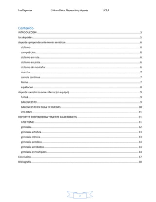 Los Deportes Cultura Física, Recreación y deporte UCLA
2
Contenido
INTRODUCCION.......................................................................................................................................3
los deportes ............................................................................................................................................5
deportes preponderantemente aerobicos.................................................................................................6
ciclismo...............................................................................................................................................6
competicion.........................................................................................................................................6
ciclismoen ruta....................................................................................................................................6
ciclismoen pista...................................................................................................................................6
ciclismo de montaña............................................................................................................................6
marcha................................................................................................................................................7
carrera continua..................................................................................................................................7
Remo..................................................................................................................................................7
equitacion ...........................................................................................................................................8
deportes aerobicos-anaerobicos (enequipo).............................................................................................9
futbol..................................................................................................................................................9
BALONCESTO.......................................................................................................................................9
BALONCESTO EN SILLA DE RUEDAS .....................................................................................................10
VOLEIBOL.......................................................................................................................................... 11
DEPORTES PREPONDERANTEMENTE ANAEROBICOS ................................................................................ 11
ATLETISMO........................................................................................................................................ 11
gimnasia............................................................................................................................................ 12
gimnasia artistica............................................................................................................................... 13
gimnasia ritmica.................................................................................................................................13
gimnasia aerobica.............................................................................................................................. 14
gimnasia acrobatica ........................................................................................................................... 14
gimnasiaen trampolin........................................................................................................................ 14
Conclusion............................................................................................................................................. 17
Bibliografía............................................................................................................................................ 18
 