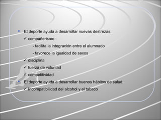  El deporte ayuda a desarrollar nuevas destrezas:
 compañerismo :
- facilita la integración entre el alumnado
- favorece la igualdad de sexos
 disciplina
 fuerza de voluntad
 competitividad
 El deporte ayuda a desarrollar buenos hábitos de salud:
 Incompatibilidad del alcohol y el tabaco
 