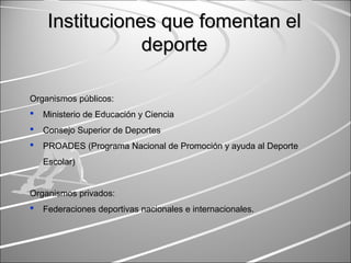 Instituciones que fomentan elInstituciones que fomentan el
deportedeporte
Organismos públicos:
 Ministerio de Educación y Ciencia
 Consejo Superior de Deportes
 PROADES (Programa Nacional de Promoción y ayuda al Deporte
Escolar)
Organismos privados:
 Federaciones deportivas nacionales e internacionales.
 