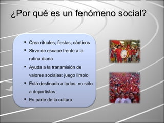 ¿Por qué es un fenómeno social?¿Por qué es un fenómeno social?
 Crea rituales, fiestas, cánticos
 Sirve de escape frente a la
rutina diaria
 Ayuda a la transmisión de
valores sociales: juego limpio
 Está destinado a todos, no sólo
a deportistas
 Es parte de la cultura
 