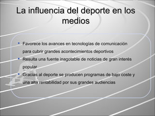 La influencia del deporte en losLa influencia del deporte en los
mediosmedios
 Favorece los avances en tecnologías de comunicación
para cubrir grandes acontecimientos deportivos
 Resulta una fuente inagotable de noticias de gran interés
popular
 Gracias al deporte se producen programas de bajo coste y
una alta rentabilidad por sus grandes audiencias
 