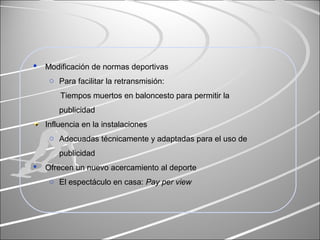  Modificación de normas deportivas
o Para facilitar la retransmisión:
Tiempos muertos en baloncesto para permitir la
publicidad
Influencia en la instalaciones
o Adecuadas técnicamente y adaptadas para el uso de
publicidad
 Ofrecen un nuevo acercamiento al deporte
o El espectáculo en casa: Pay per view
 