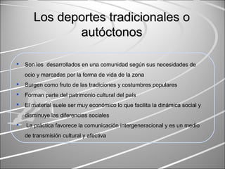 Los deportes tradicionales oLos deportes tradicionales o
autautóctonosóctonos
 Son los desarrollados en una comunidad según sus necesidades de
ocio y marcadas por la forma de vida de la zona
 Surgen como fruto de las tradiciones y costumbres populares
 Forman parte del patrimonio cultural del país
 El material suele ser muy económico lo que facilita la dinámica social y
disminuye las diferencias sociales
 La práctica favorece la comunicación intergeneracional y es un medio
de transmisión cultural y afectiva
 