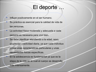  Influye positivamente en el ser humano.
 Su práctica es esencial para la calidad de vida de
las personas.
 La actividad física moderada y adecuada a cada
persona es necesaria para vivir bien.
 Se debe planificar atendiendo a la edad, sexo,
ocupación y actividad diaria, ya que cada individuo
posee unas características particulares y unas
necesidades físicas específicas.
 En la adolescencia es fundamental ya que es la
etapa de la vida en la cual el cuerpo se desarrolla
más intensamente.
El deporte …El deporte …
 