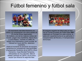 Fútbol femenino y fútbol salaFútbol femenino y fútbol sala
El crecimiento del fútbol femenino es
ínfimo, en comparación con otros países (el
2% de las fichas registradas)
En Indiana, uno de los mejores clubes del
mundo, juegan dos madrileñas: María Ruiz
y Laura Baeza. También el UMEA IK,
equipo muy importante a nivel mundial, se
interesó en Laura del Río, delantera
madrileña.
Hasta el momento la actuación de equipos
femeninos en competiones internacionales
(Campeonato Femenino de la UEFA o Euro
Femenino, Copa Mundial Femenina,
Olimpiadas) es muy discreta. Sólo el
Athletic participó en UEFA y es el único
equipo que alcanzó la segunda fase.
El conjunto español de fútbol sala se hizo
con el Torneo Europeo de Fútbol Sala 2007
celebrado en Portugal.Con esta victoria, la
selección española suma en su palmarés 2
Campeonatos del Mundo y 4 Campeonatos
de Europa.
 