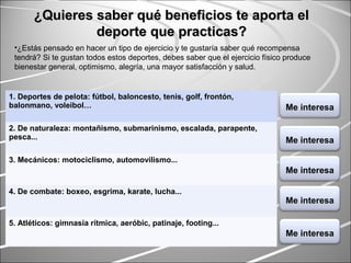 1. Deportes de pelota: fútbol, baloncesto, tenis, golf, frontón,
balonmano, voleibol…
2. De naturaleza: montañismo, submarinismo, escalada, parapente,
pesca...
3. Mecánicos: motociclismo, automovilismo...
4. De combate: boxeo, esgrima, karate, lucha...
5. Atléticos: gimnasia rítmica, aeróbic, patinaje, footing...
¿Quieres saber qué beneficios te aporta el¿Quieres saber qué beneficios te aporta el
deporte que practicas?deporte que practicas?
•¿Estás pensado en hacer un tipo de ejercicio y te gustaría saber qué recompensa
tendrá? Si te gustan todos estos deportes, debes saber que el ejercicio físico produce
bienestar general, optimismo, alegría, una mayor satisfacción y salud.
Me interesa
Me interesa
Me interesa
Me interesa
Me interesa
 