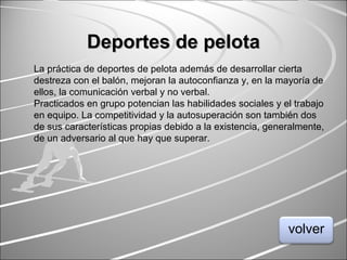 Deportes de pelotaDeportes de pelota
La práctica de deportes de pelota además de desarrollar cierta
destreza con el balón, mejoran la autoconfianza y, en la mayoría de
ellos, la comunicación verbal y no verbal.
Practicados en grupo potencian las habilidades sociales y el trabajo
en equipo. La competitividad y la autosuperación son también dos
de sus características propias debido a la existencia, generalmente,
de un adversario al que hay que superar.
volver
 