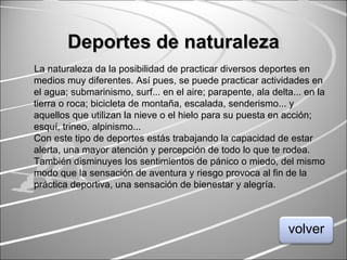 Deportes de naturalezaDeportes de naturaleza
La naturaleza da la posibilidad de practicar diversos deportes en
medios muy diferentes. Así pues, se puede practicar actividades en
el agua; submarinismo, surf... en el aire; parapente, ala delta... en la
tierra o roca; bicicleta de montaña, escalada, senderismo... y
aquellos que utilizan la nieve o el hielo para su puesta en acción;
esquí, trineo, alpinismo...
Con este tipo de deportes estás trabajando la capacidad de estar
alerta, una mayor atención y percepción de todo lo que te rodea.
También disminuyes los sentimientos de pánico o miedo, del mismo
modo que la sensación de aventura y riesgo provoca al fin de la
práctica deportiva, una sensación de bienestar y alegría.
volver
 