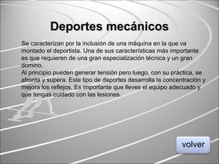 Deportes mecánicosDeportes mecánicos
Se caracterizan por la inclusión de una máquina en la que va
montado el deportista. Una de sus características más importante
es que requieren de una gran especialización técnica y un gran
domino.
Al principio pueden generar tensión pero luego, con su práctica, se
afronta y supera. Este tipo de deportes desarrolla la concentración y
mejora los reflejos. Es importante que lleves el equipo adecuado y
que tengas cuidado con las lesiones.
volver
 
