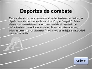 Deportes de combateDeportes de combate
Tienen elementos comunes como el enfrentamiento individual, la
rápida toma de decisiones, la anticipación y el “engaño”. Estos
elementos van a determinar en gran medida el resultado del
enfrentamiento entre los oponentes. Estos deportes aportan,
además de un mayor bienestar físico, mejores reflejos y capacidad
de concentración.
volver
 
