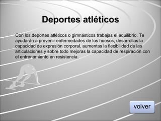 Deportes atléticosDeportes atléticos
Con los deportes atléticos o gimnásticos trabajas el equilibrio. Te
ayudarán a prevenir enfermedades de los huesos, desarrollas la
capacidad de expresión corporal, aumentas la flexibilidad de las
articulaciones y sobre todo mejoras la capacidad de respiración con
el entrenamiento en resistencia.
volver
 