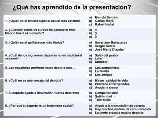 1. ¿Quién es el tenista español actual más célebre?
a) Manolo Santana
b) Carlos Moyá
c) Rafael Nadal
2. ¿Cuántas copas de Europa ha ganado el Real
Madrid hasta el momento?
a) 4
b) 3
c) 2
3. ¿Quién es el golfista con más títulos? a) Severiano Ballesteros
b) Sergio García
c) José María Olazabal
4. ¿Cuál de los siguientes deportes no es tradicional
español?
a) Salto del pastor
b) Loita
c) Snooker
5. Los españoles prefieren hacer deporte con … a) Los compañeros
b) La familia
c) Los amigos
6. ¿Cuál no es una ventaja del deporte? a) Mayor calidad de vida
b) Previene enfermedades
c) Ayudar a crecer
7. El deporte ayuda a desarrollar nuevas destrezas a) Compañerismo
b) Solidaridad
c) Tolerancia
8. ¿Por qué el deporte es un fenómeno social? a) Ayuda a la transmisión de valores
b) Hay muchos medios de comunicación
c) La gente práctica mucho deporte
¿Qué has aprendido de la presentación?
 