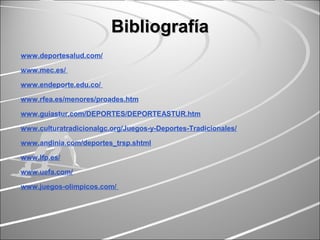 BibliografíaBibliografía
www.deportesalud.com/
www.mec.es/
www.endeporte.edu.co/
www.rfea.es/menores/proades.htm
www.guiastur.com/DEPORTES/DEPORTEASTUR.htm
www.culturatradicionalgc.org/Juegos-y-Deportes-Tradicionales/
www.andinia.com/deportes_trsp.shtml
www.lfp.es/
www.uefa.com/
www.juegos-olimpicos.com/
 