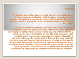 Deporte
El fútbol es uno de los deportes más populares a nivel global.
El deporte es una actividad reglamentada, normalmente de
carácter competitivo y que puede mejorar la condición física1 de
quien lo practica, y además tiene propiedades que lo diferencian
del juego.
La Real Academia Española, en su Diccionario de la lengua
española, define deporte como una «actividad física, ejercida
como juego o competición, cuya práctica supone entrenamiento y
sujeción a normas»; también, en una segunda acepción, más
amplia, como «recreación, pasatiempo, placer, diversión o
ejercicio físico, por lo común al aire libre».2 Por otra parte, la
Carta Europea del deporte lo define como: «Todas las formas de
actividades físicas que mediante una participación organizada o
no, tienen como objetivo la expresión o la mejora de la condición
física y psíquica, el desarrollo de las relaciones sociales o la
obtención de resultados en competición de todos los niveles».
 