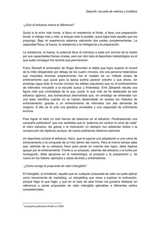 Deporte: escuela de valores y modelos
-¿Solo el esfuerzo marca la diferencia?
Quizá si le echo más horas, si llevo mi resistencia al límite, si llevo una preparación
brutal, si trabajo más y más, si empujo todo lo posible, quizá logre todo aquello que me
propongo. Bajo mi experiencia estamos valorando dos partes complementarias. La
capacidad física, la fuerza, la resistencia y la inteligencia y la preparación.
La resistencia, la fuerza, la potencia lleva al individuo a estar por encima de la media
por sus capacidades físicas innatas, pero por otro lado el deportista metodológico es el
que suele conseguir los records que permanecen.
Franz Stampfl el entrenador de Roger Bannister el atleta que logro superar el record
de la milla rebajándolo por debajo de los cuatro minutos, era una persona heterodoxa
que mezclaba diversas preparaciones fue el creador de un método propio de
entrenamiento que quizá para la época podría parecer extraño y que ahora, sin
embargo sigue todo el mundo (incluso los atletas populares) que es el entrenamiento
de intervalos vinculado a la escuela sueca y finlandesa. Emil Zátopeck resulta una
figura más que contrastada de la que, quizá, lo que más se ha destacado es ese
esfuerzo agónico, esa biomecánica desmañada que, sin embargo se entrenaba con
una base científica cuando no se habían desarrollado en exceso los métodos de
entrenamiento: gracias a un entrenamiento de intervalos con alta demanda de
oxígeno. A ello se le unió una genética envidiable y una capacidad de sufrimiento
enorme.
Para lograr el éxito no solo hemos de basarnos en el esfuerzo. Parafraseando una
campaña publicitaria5
que nos señalaba que la “potencia sin control no sirve de nada”
el mero esfuerzo, las ganas o la motivación no siempre nos adelantan éxitos o la
consecución de objetivos aunque, de nuevo podríamos observar patrones.
Un deportista conoce el esfuerzo, físico, que le supone una adaptación a una rutina de
entrenamiento o la conquista de un hito dentro del mismo. Pero al mismo tiempo sabe
que, además de su esfuerzo físico para poner en marcha ese logro, debe dejarse
apoyar por el entrenamiento. Frente a un proyecto, además del esfuerzo y la lucha por
conseguirlo, debe apoyarse en la metodología, el proyecto y la preparación y, de
nuevo en los líderes, ejemplos y casos de éxito y entrenadores.
-¿Cómo encajo la propuesta de valor intangible?
El intangible, el inmaterial, aquello que en cualquier propuesta de valor se suele aplicar
como herramienta de marketing, un storytelling que viene a explicar la motivación,
porqué hago lo que hago, y que en el caso de esta líneas me gustaría destacar en
referencia a varias propuestas de valor intangible aplicables a diferentes estilos
competenciales.
5
Campaña publicitaria Pirelli en 1994
 