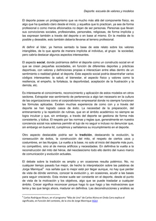 Deporte: escuela de valores y modelos
El deporte posee un protagonismo que va mucho más allá del componente físico, es
algo que ha quedado claro desde el inicio, y aquellos que lo practican, ya sea de forma
profesional o como meros aficionados no dejan de ser personas. Personas que llevan
sus convicciones sociales, profesionales, personales, religiosas, de forma implícita y
las expresan también a través del deporte o en base al mismo. En la medida de lo
posible y deseable, esto también debería llevarse al terreno profesional.
Al definir al líder, ya hemos sentado la base de este relato sobre los valores
intangibles, de lo que aporta de manera implícita al individuo, al grupo la sociedad,
pero cabría destacar algunos aspectos interesantes.
El aspecto social, donde podríamos definir el deporte como un constructo social en el
que se crean pequeñas sociedades, en función de diferentes deportes y prácticas
deportivas, con valores y definiciones propias e interactúan entre ellas dentro de un
sentimiento o realidad global: el deporte. Este aspecto social podría desentrañar varios
códigos interesantes: la salud, el bienestar, el aspecto físico y valores como la
resiliencia, el empeño, la fortaleza, la deportividad, aceptación de la frustración y la
derrota, etc.
Es interesante el conocimiento, reconocimiento y aplicación de estos modelos en otros
sectores. Extrapolar ese sentimiento de pertenencia a algo tan necesario en la cultura
de las organizaciones como el corporativismo empresarial donde no siempre funcionan
las fórmulas aplicadas. Existen muchas experiencia de como con y a través del
deporte se han logrado casos de éxito. La necesidad de la preparación, del
entrenamiento y la repetición de rutinas, que en el ámbito académico no siempre se
logra inculcar y que, sin embargo, a través del deporte se gestiona de forma más
consistente, y lúdica. El respeto por las normas y reglas que, generalmente en nuestra
conciencia social nos solemos permitir el lujo de no seguir e incluso no denunciar que,
sin embargo en buena lid, cumplimos y señalamos su incumplimiento en el deporte.
Otro aspecto destacable podría ser la tradición, destacando la evolución, la
consecución de éxitos, la construcción del mito, el respeto de ciertos usos y
costumbres, en las liturgias. La vuelta a la base, no solo al inicio del deporte más puro,
no competitivo, sino al de menos artificios y necesidades. En definitiva la vuelta a la
reconstrucción del mito del héroe, del neoclasicismo todo ello dentro del nuevo marco
de comunicación y evolución actuales.
El debate sobre la tradición es amplio y en ocasiones resulta polémico. No, no
cualquier tiempo pasado fue mejor, de hecho la interpretación sobre las palabras de
Jorge Manrique6
nos señala que lo mejor está por llegar aunque, no hay que perder
de vista de dónde venimos, conocer la evolución y, en ocasiones, acudir a las bases
para seguir creciendo. Esta review suele ser constante en el deporte, desde el punto
de vista de la motivación y los objetivos, algo que se puede trasladar a cualquier
ámbito. Crecer significa reconocer porque hago lo que hago y las motivaciones que
tenía y las que tengo ahora, madurar en definitiva. Las deconstrucciones y análisis se
6
Carlos Rodríguez Braun, en el programa “Más de Uno” de Carlos Alsina en Onda Cero explica el
significado, en función del contexto, de la cita de Jorge Manrique AQUI
 