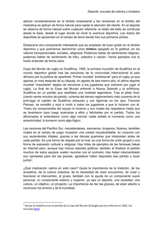Deporte: escuela de valores y modelos
aplican constantemente en el ámbito empresarial y las revisiones en el ámbito del
marketing se aplican de forma natural para captar la atención del cliente. En el deporte
se observa de forma natural sobre cualquier referente: el relato del éxito se construye
desde la base, desde el lugar donde se inició la aventura deportiva. Los éxitos del
deportista se aposentan en el campo de tierra donde hizo sus primeros pinitos.
Destacaría otro componente interesante que es aceptado de buen grado en el ámbito
deportivo y que podríamos denominar como místico apoyado en la gratitud, en los
valores transpersonales, sociales, religiosos. Podemos hablar de sentimiento religioso,
podemos hablar de sentimiento de tribu, colectivo o nación. Varios ejemplos nos lo
harán entender de forma clara:
Copa del Mundo de rugby en Sudáfrica, 1995, la primera incursión de Sudáfrica en el
mundo deportivo global tras las sanciones de la comunidad internacional al país
africano por la política de apartheid. Primer mundial “profesional” para el rugby ya que
apenas un mes después de su disputa, en agosto de ese mismo año, el ultimo deporte
mundial “importante” dejaba de sancionar a los jugadores que cobraran por jugar al
rugby. La final de la Copa del Mundo enfrentó a Nueva Zelanda y la anfitriona,
Sudáfrica en un partido que reeditaba una rivalidad legendaria. Tras el pitido final,
(ciento veinte minutos de partido, ochenta del tiempo reglamentario más cuarenta de la
prórroga) el capitán de Sudáfrica exhausto y con lágrimas en los ojos, Francois
Pienaar, se arrodilló y rezó e invitó a todos los jugadores a que lo hicieran con él.
Todos los componentes del equipo lo hicieron y sus rivales les respetaron hasta que
se levantaron para luego acercarse a ellos y felicitarles por el partido. Todos los
aficionados lo entendieron como algo normal, nadie señaló el momento como una
excentricidad, lo tomaron como algo lógico.
Las naciones del Pacifico Sur, neozelandeses, samoanos, tonganos, fiyianos, temibles
rivales en el campo de juego muestran una unidad inquebrantable, en conjunto con
sus ascendentes tribales, gracias a las danzas guerreras que interpretan antes de
cada partido. Es una forma de respeto por el rival, es una forma de unión grupal y una
forma de expresión cultural y religiosa. Hay miles de ejemplos de las famosas hakas
en Internet pero, aunque hay menos reportes gráficos, también al finalizar el partido
muchos de estos equipos suelen reunirse con el contrario, tras haber intercambiado
sus camisetas para dar las gracias, agradecer haber disputado ese partido y rezar
juntos7
.
¿Qué implicación cabría en este caso? Quizá la importancia de la tradición, de los
ancestros, de la cultura colectiva, de la necesidad de crear encuentros, de crear y
favorecer el intercambio, el grupo, también con la ayuda de un componente supra
personal, un componente externo y superior, ya sea un deporte, una sociedad, una
cultura, un objetivo, un proyecto. La importancia de dar las gracias, de estar abierto a
reconocer los errores y de la humildad.
7
Samoa Vs Sudáfrica tras el partido de la Copa del Mundo de Rugby que les enfrentó en 2003. Vía
YouTube AQUI
 