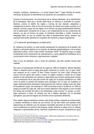 Deporte: escuela de valores y modelos
empatía, confianza, experiencia y un cierto laissez faire 8
: dejar libertad de acción
individual, de elección al enfrentarse a la resolución de un problema o acción.
Gracias al entrenamiento, al conocimiento de la táctica planteada, de la planificación
de la estrategia, sabe que o donde debe hacer un esfuerzo o acometer un exceso.
Además, conoce al dedillo las reglas y normas de ese deporte, adaptando y
readaptando la acción. Este es otro de los puntos de interés que suelen suceder en el
deporte, conocer y jugar con las reglas, en un terreno de juego perfectamente definido,
con la observación constante de un juez y con independencia de las condiciones del
entorno, ya sea el terreno de juego, el ambiente (favorable u hostil), Cuando la
estrategia falle, ya que es posible que falle el planteamiento inicial, siempre hay
opciones para poder aplicarse en la gestión del momento y seguir progresando.
-¿Y la aplicación geoestratégica y la diplomacia?
Si, hablamos de política, en este sentido destacando la importancia de la gestión del
deporte y del propio deporte en la creación de alianzas geoestratégicas o en la propia
diplomacia púbica. Como indica Emilio Fernández Peña9
“El deporte juega un papel
fundamental como herramienta de entendimiento y como plataforma facilitadora de la
comunicación entre individuos, organizaciones o estados”
Solo un par de ejemplos, casi a modo de anécdota, que bien pueden ilustrar esta
realidad:
De nuevo el Campeonato del Mundo de rugby de 1995 en Sudáfrica. Nelson Mandela
utilizó un deporte como el rugby para poder conformar un sueño, unir un país, hacer
que creyeran en él y crecer. El libro "Factor humano" de John Carlin (Playing the
enemy and the game that made a nation en inglés) muestra a través de un relato
basado en las entrevistas con políticos y deportistas que tuvieron participación directa
en la consecución de la copa del mundo de rugby por el equipo sudafricano en 1995
como se aplicó la práctica del deporte para conseguir unir un país. En Sudáfrica el
rugby tradicionalmente practicado exclusivamente por blancos estaba fuera del radar
de la población negra. Sin embargo en 1993 se levanta el veto a Sudáfrica, en 1995 se
juega el mundial de rugby allí, este es el evento deportivo más seguido a nivel mundial
por detrás del mundial de futbol y las olimpiadas y bajo el lema “un equipo, un país”
logró hermanar a todos. El símbolo era ver a Nelson Mandela con la camiseta
springbook, que para los negros era sinónimo de los opresores afrikáners.
Pero existen algunos ejemplos curiosos más donde política y deporte se entremezclan
y resultan simbólicos a través de sus himnos. En los test match (los partidos entre
selecciones) es tradición que los equipos nacionales escuchen el himno nacional. El
himno sudafricano se canta en tres lenguas: swajili, afrikaner e inglés como un método
integrador y representativo de las “naciones” presentes en el país, cantándolo por igual
8
De la expresión francesa “laissez faire, laissez passer”: dejen hacer, dejen pasar, el mundo va solo, de
Vincent de Gournay fisiócrata del SXVIII Wikipedia
9
Deporte para la diplomacia pública: hacia una visión compleja. Emilio Fernández Peña AEI 60/2019-
24/05/2019. Real Instituto El Cano. Artículo accesible AQUI
 