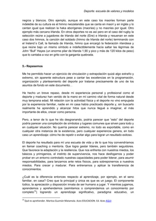 Deporte: escuela de valores y modelos
negros y blancos. Otro ejemplo, aunque en este caso los maoríes forman parte
indeleble de su cultura es el himno neozelandés que se canta en maorí y en inglés y lo
cantan igual que realizan la haka aborígenes (maoríes) y no maoríes por igual. Otro
ejemplo más cercano Irlanda. En otros deportes no es así pero en el caso del rugby la
selección reúne a jugadores de Irlanda del norte (Eire) e Irlanda y resuenan en este
caso dos himnos, la canción del soldado (himno de Irlanda del norte) terminando con
el Ireland´s Call, la llamada de Irlanda, himno que encargó la federación irlandesa y
que reúne bajo un mismo símbolo e indefectiblemente hacía saltar las lágrimas de
John “Bull” Hayes (un enorme pilar de Irlanda 1,90 y pico y más de 120 kilos de peso)
que lo cantaba a voz en grito con la garganta quebrada.
5.- Repasemos
Me he permitido hacer un ejercicio de vinculación y extrapolación quizá algo extraño y
extremo, sin aparente estructura pese a cantar las excelencias en la programación,
organización y planteamiento del deporte por tratarse precisamente de uno de los
asuntos de fondo en este documento. .
He hecho un breve repaso, desde mi experiencia personal y profesional como el
deporte y madurez han venido de la mano en mí camino vital de forma natural desde
muy temprana edad. Mi relación con la actividad física y el deporte no vino empujada
por la experiencia familiar, nadie en mi casa había practicado deporte y, sin buscarlo
realmente he aprendido y alcanzar hitos que nunca llegué a imaginar, el más
importante de ellos, crecer como persona.
Pero, a tenor de lo que he ido desgranando, podría parecer que “esto” del deporte
podría parecer una compilación de símbolos y lugares comunes que sirven para todo y
en cualquier situación. No querría parecer extremo, no todo es exportable, como en
cualquier otra instancia de la existencia, pero cualquier experiencia genera, en todo
caso un aprendizaje: cómo he de repetir o evitar algo para lograr un resultado exitoso.
El deporte ha resultado para mí una escuela de vida y de lo que hoy convendríamos
en llamar coaching o mentoría. Que logra gestar líderes, pero también seguidores.
Que favorece la adaptación y la resiliencia. Que nos enfrenta con nuestros miedos, los
básicos y primigenios, el instinto de supervivencia, nos hace desfogarnos y poder
probar en un entorno controlado nuestras capacidades para poder liderar, para asumir
responsabilidades, para lanzarnos ante retos físicos, para sobreponernos a nuestros
miedos. Para crecer y madurar. Para entrenarnos y aplicar la transferencia de
conocimientos.
¿Cuál es la diferencia entonces respecto al aprendizaje, por ejemplo, en el seno
familiar, en casa? Creo que la principal y única es que es un juego. El componente
lúdico, la apreciación y disposición innata de ser humano a jugar. Y mientras jugamos,
aprendemos y aprehendemos (asimilamos o comprendemos un conocimiento por
completo10
) logrando un aprendizaje significativo, paradigma educativo, un
10
Qué es aprehender. Maritza Guzmán Matamala. Aces EDUCACION. Ed. Aces AQUI
 