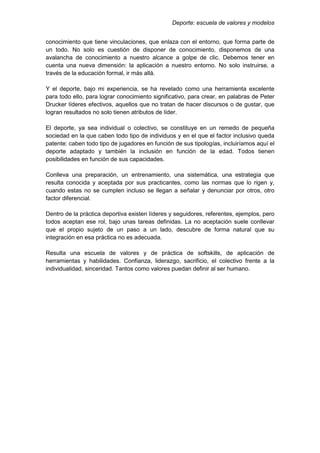 Deporte: escuela de valores y modelos
conocimiento que tiene vinculaciones, que enlaza con el entorno, que forma parte de
un todo. No solo es cuestión de disponer de conocimiento, disponemos de una
avalancha de conocimiento a nuestro alcance a golpe de clic. Debemos tener en
cuenta una nueva dimensión: la aplicación a nuestro entorno. No solo instruirse, a
través de la educación formal, ir más allá.
Y el deporte, bajo mi experiencia, se ha revelado como una herramienta excelente
para todo ello, para lograr conocimiento significativo, para crear, en palabras de Peter
Drucker líderes efectivos, aquellos que no tratan de hacer discursos o de gustar, que
logran resultados no solo tienen atributos de líder.
El deporte, ya sea individual o colectivo, se constituye en un remedo de pequeña
sociedad en la que caben todo tipo de individuos y en el que el factor inclusivo queda
patente: caben todo tipo de jugadores en función de sus tipologías, incluiríamos aquí el
deporte adaptado y también la inclusión en función de la edad. Todos tienen
posibilidades en función de sus capacidades.
Conlleva una preparación, un entrenamiento, una sistemática, una estrategia que
resulta conocida y aceptada por sus practicantes, como las normas que lo rigen y,
cuando estas no se cumplen incluso se llegan a señalar y denunciar por otros, otro
factor diferencial.
Dentro de la práctica deportiva existen líderes y seguidores, referentes, ejemplos, pero
todos aceptan ese rol, bajo unas tareas definidas. La no aceptación suele conllevar
que el propio sujeto de un paso a un lado, descubre de forma natural que su
integración en esa práctica no es adecuada.
Resulta una escuela de valores y de práctica de softskills, de aplicación de
herramientas y habilidades. Confianza, liderazgo, sacrificio, el colectivo frente a la
individualidad, sinceridad. Tantos como valores puedan definir al ser humano.
 