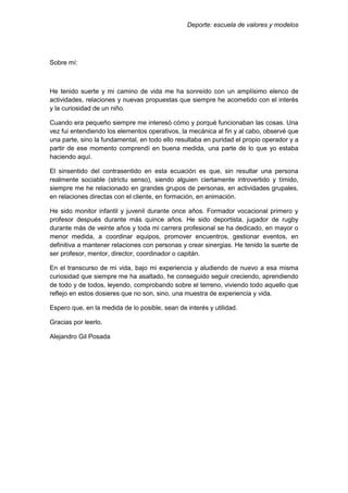 Deporte: escuela de valores y modelos
Sobre mí:
He tenido suerte y mi camino de vida me ha sonreído con un amplísimo elenco de
actividades, relaciones y nuevas propuestas que siempre he acometido con el interés
y la curiosidad de un niño.
Cuando era pequeño siempre me interesó cómo y porqué funcionaban las cosas. Una
vez fui entendiendo los elementos operativos, la mecánica al fin y al cabo, observé que
una parte, sino la fundamental, en todo ello resultaba en puridad el propio operador y a
partir de ese momento comprendí en buena medida, una parte de lo que yo estaba
haciendo aquí.
El sinsentido del contrasentido en esta ecuación es que, sin resultar una persona
realmente sociable (strictu senso), siendo alguien ciertamente introvertido y tímido,
siempre me he relacionado en grandes grupos de personas, en actividades grupales,
en relaciones directas con el cliente, en formación, en animación.
He sido monitor infantil y juvenil durante once años. Formador vocacional primero y
profesor después durante más quince años. He sido deportista, jugador de rugby
durante más de veinte años y toda mi carrera profesional se ha dedicado, en mayor o
menor medida, a coordinar equipos, promover encuentros, gestionar eventos, en
definitiva a mantener relaciones con personas y crear sinergias. He tenido la suerte de
ser profesor, mentor, director, coordinador o capitán.
En el transcurso de mi vida, bajo mi experiencia y aludiendo de nuevo a esa misma
curiosidad que siempre me ha asaltado, he conseguido seguir creciendo, aprendiendo
de todo y de todos, leyendo, comprobando sobre el terreno, viviendo todo aquello que
reflejo en estos dosieres que no son, sino, una muestra de experiencia y vida.
Espero que, en la medida de lo posible, sean de interés y utilidad.
Gracias por leerlo.
Alejandro Gil Posada
 
