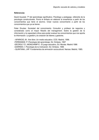 Deporte: escuela de valores y modelos
Referencias
David Ausubel. Tª del aprendizaje significativo. Psicólogo y pedagogo, referente de la
psicología constructivista. Ponía el énfasis en elaborar la enseñanza a partir de los
conocimientos que tiene el alumno. Crear nuevos conocimiento a partir de los
conocimientos que ya se tienen.
Peter Drucker. Sociedad del conocimiento. Consultor y profesor de negocios y
considerado como el mayor filósofo del management. Sobre la gestión de la
información y la capacidad crítica para poder evaluar los conocimientos que nos aporta
la información. La gestión y la creación de líderes y gestores.
- APARICIO, M.: Aire libre: Un medio educativo. CCS. Madrid, 1998.
-FERRANDIZ, P: Psicología del aprendizaje. Ed. Síntesis. 1997
-DECROLY O.; MONCHAMP E.: El juego educativo, Ed. Morata. Madrid 1986
-GARRIDO, I: Psicología de la motivación. Ed. Síntesis. 1996
- QUINTANA, J.Mª: Fundamentos de animación sociocultural. Narcea. Madrid, 1985.
 
