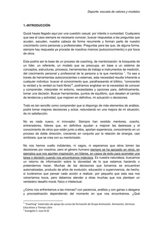 Deporte: escuela de valores y modelos
1.-INTRODUCCIÓN
Quizá hayas llegado aquí por una cuestión casual, por interés o curiosidad. Cualquiera
que sea el caso siempre es necesario conocer, buscar respuestas a las preguntas que
acuden, sacuden, nuestra cabeza de forma recurrente y forman parte de nuestro
crecimiento como personas y profesionales. Preguntas para las que, de alguna forma,
siempre hay respuesta ya proceda de nosotros mismos (autoconocimiento) o por boca
de otros.
Esta podría ser la base de un proceso de coaching, de mentorización: la búsqueda de
un líder, un referente, un modelo que se preocupa, en base a un sistema de
conceptos, estructuras, procesos, herramientas de trabajo e instrumentos de medición,
del crecimiento personal y profesional de la persona a la que mentoriza 1
. Ya sea a
través de herramientas autoconscientes o externas, esta necesidad resulta inherente a
cualquier individuo: buscar el conocimiento que, parafraseando el bíblico, “conoceréis
la verdad y la verdad os hará libres”2
, podríamos englobar en la necesidad de conocer
y comprender, interpretar mi entorno, necesidades y opciones para, definitivamente,
tomar una decisión. Buscar herramientas, puntos de equilibrio, que desaten el cambio
de tendencia y actividad, que mejoren en definitiva, mi actuación o decisiones.
Todo es tan sencillo como comprender que si dispongo de más elementos de análisis,
podré tomar mejores decisiones y actúe, redundando en una mejora de mi situación,
de mi satisfacción.
No es nada nuevo, ni innovador. Siempre han existido mentores, coachs,
entrenadores, líderes que, en definitiva ayudan a mejorar las destrezas y el
conocimiento de otros que están junto a ellos, aportan experiencia, conocimiento en un
proceso de doble dirección, creciendo en conjunto por la relación de sinergia, casi
simbiosis, que se crea con su mentorizado.
No nos hemos vuelto indolentes, ni vagos, ni esperamos que otros tomen las
decisiones por nosotros, pero el género humano siempre se ha apoyado en otros, en
ejemplos que nos aporten inspiración, en líderes, en casos de éxito para acometer una
tarea o decisión cuando nos encontramos indecisos. Es nuestra naturaleza, buscamos
un retorno de información sobre la idoneidad de lo que estamos haciendo o
pretendemos hacer. Muchas de las decisiones que tomamos se encuentran
automatizadas, producto de años de evolución, educación o supervivencia, de hecho,
si tuviéramos que pensar cada acción a realizar, por pequeña que esta sea nos
volveríamos locos, pero debemos atender a otras muchas que nos plantean un
verdadero desafío moral, físico o intelectual.
¿Cómo nos enfrentamos a las mismas? con paciencia, análisis y con ganas o desgana
y procrastinación dependiendo del momento en que nos encontramos. ¿Qué
1
“Coaching” materiales de apoyo de cursos de formación de Grupo Animación. Animación, Servicios
Educativos y Tiempo Libre
2
Evangelio S. Juan 8.32
 