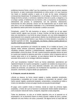 Deporte: escuela de valores y modelos
problemas tenemos frente a ellas? que hay ocasiones en las que no somos capaces
de discernir, al estar involucrados directamente en dicha acción, si lo que hacemos
nos traerá un resultado positivo o quizá, en el peor de los casos, anticipamos
consecuencias desastrosas. Si conseguimos o no el trabajo, si hacemos o no nuestro
trabajo de forma correcta, si comemos o bebemos más de la cuenta, si elegimos o no
un amigo o pareja, si hablamos de una manera u otra. Lo buscamos, lo necesitamos,
aderezamos ese proceso, lo complicamos, con las opiniones, valoraciones,
evaluaciones de otras personas, incluso con las implicaciones que mi acción tiene
para otros y con las necesidades (materiales o no) y herramientas (disponibles o no)
que debemos valorar para tomar una decisión o realizar una acción.
Complicado, ¿cierto? Por ello buscamos un apoyo, un bastón con el que seguir
nuestro camino, alguien que nos guíe. A veces, muchas, se trata de ese amigo que
tiene una clarividencia o una forma de actuar tranquila, con una mente despejada (la
externalización de la situación suele producir efectos muy beneficiosos para rebajar la
tensión o la importancia del hecho) o que, frente a la misma decisión o casuística, ha
logrado superarla con éxito. En conclusión, nos fiamos y fijamos nuestra atención en
aquellos modelos que resultan exitosos.
Los humanos aprendemos por imitación de modelos. Si un modelo es bueno, y ha
logrado metas exitosas querremos adoptarlo de forma inmediata para alcanzar
resultados similares, personal o profesionalmente, adaptándolo a nuestro entorno,
personalidad y forma de actuar. Por ello, cuando buscamos ejemplos hemos de tener
en cuenta que nosotros lo seremos para otros, en positivo, tanto si logramos éxito en
nuestra tarea como si no lo logramos, ya que estamos dando las claves para no
acometer dicha acción si no conseguir idénticos resultados.
¿Por qué necesitamos modelos? Como ya hemos adelantado, aprendemos por
repetición/imitación de nuestros semejantes. La gestión de modelos de ensayo-error y
la imitación nos sirve no solo como elemento motivador, sino como elemento de
análisis de conductas. Los poderosos, los triunfadores han exportado sus modelos de
actuación, crecimiento y negocio desde que aparecieron.
2.- El deporte, escuela de decisión.
¿Dónde se observa, de forma natural reglada y medida, aceptada socialmente,
comprendida y compartida por la gran mayoría, la transmisión de valores? ¿Qué
hecho natural, reglado, socialmente aceptado, comprendido y compartido por todos e
innato a la naturaleza humana (el juego) resulta una escuela de aprendizaje?
El juego, como cuestión innata al individuo, donde se crean las primeras reglas
aceptadas, a través del cual se favorece la socialización desde edades tempranas y
como evolución natural del mismo, el deporte, responden a esas preguntas.
Todas las decisiones, no solo en el ámbito deportivo sino en el personal en el
empresarial o en el económico llevan el mismo proceso: análisis de pros y contras,
valoración de unos frente a los otros y actuación. De alguna forma no hace falta ser
 