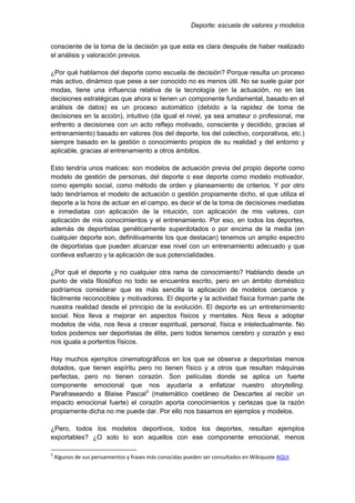 Deporte: escuela de valores y modelos
consciente de la toma de la decisión ya que esta es clara después de haber realizado
el análisis y valoración previos.
¿Por qué hablamos del deporte como escuela de decisión? Porque resulta un proceso
más activo, dinámico que pese a ser conocido no es menos útil. No se suele guiar por
modas, tiene una influencia relativa de la tecnología (en la actuación, no en las
decisiones estratégicas que ahora si tienen un componente fundamental, basado en el
análisis de datos) es un proceso automático (debido a la rapidez de toma de
decisiones en la acción), intuitivo (da igual el nivel, ya sea amateur o profesional, me
enfrento a decisiones con un acto reflejo motivado, consciente y decidido, gracias al
entrenamiento) basado en valores (los del deporte, los del colectivo, corporativos, etc.)
siempre basado en la gestión o conocimiento propios de su realidad y del entorno y
aplicable, gracias al entrenamiento a otros ámbitos.
Esto tendría unos matices: son modelos de actuación previa del propio deporte como
modelo de gestión de personas, del deporte o ese deporte como modelo motivador,
como ejemplo social, como método de orden y planeamiento de criterios. Y por otro
lado tendríamos el modelo de actuación o gestión propiamente dicho, el que utiliza el
deporte a la hora de actuar en el campo, es decir el de la toma de decisiones mediatas
e inmediatas con aplicación de la intuición, con aplicación de mis valores, con
aplicación de mis conocimientos y el entrenamiento. Por eso, en todos los deportes,
además de deportistas genéticamente superdotados o por encima de la media (en
cualquier deporte son, definitivamente los que destacan) tenemos un amplio espectro
de deportistas que pueden alcanzar ese nivel con un entrenamiento adecuado y que
conlleva esfuerzo y la aplicación de sus potencialidades.
¿Por qué el deporte y no cualquier otra rama de conocimiento? Hablando desde un
punto de vista filosófico no todo se encuentra escrito, pero en un ámbito doméstico
podríamos considerar que es más sencilla la aplicación de modelos cercanos y
fácilmente reconocibles y motivadores. El deporte y la actividad física forman parte de
nuestra realidad desde el principio de la evolución. El deporte es un entretenimiento
social. Nos lleva a mejorar en aspectos físicos y mentales. Nos lleva a adoptar
modelos de vida, nos lleva a crecer espiritual, personal, física e intelectualmente. No
todos podemos ser deportistas de élite, pero todos tenemos cerebro y corazón y eso
nos iguala a portentos físicos.
Hay muchos ejemplos cinematográficos en los que se observa a deportistas menos
dotados, que tienen espíritu pero no tienen físico y a otros que resultan máquinas
perfectas, pero no tienen corazón. Son películas donde se aplica un fuerte
componente emocional que nos ayudaría a enfatizar nuestro storytelling.
Parafraseando a Blaise Pascal3
(matemático coetáneo de Descartes al recibir un
impacto emocional fuerte) el corazón aporta conocimientos y certezas que la razón
propiamente dicha no me puede dar. Por ello nos basamos en ejemplos y modelos.
¿Pero, todos los modelos deportivos, todos los deportes, resultan ejemplos
exportables? ¿O solo lo son aquellos con ese componente emocional, menos
3
Algunos de sus pensamientos y frases más conocidas pueden ser consultados en Wikiquote AQUI
 