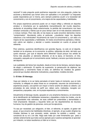 Deporte: escuela de valores y modelos
racional? A esta pregunta quizá podríamos responder con otra pregunta ¿todas las
acciones y decisiones que toman otros son aplicables a mi proceder? La respuesta
puede responderse por sí misma, pero siempre podemos acudir a la necesidad del
conocimiento y con el conocimiento, a la mejora de las capacidades y habilidades.
Por propia experiencia personal puedo ver un mayor reflejo y refrendo en deportes
amateur o minoritarios por la apabullante mercantilización del mundo deportivo,
aludiendo al storytelling citado anteriormente, la pérdida del romanticismo nos hace
ensalzar conductas y líderes que en poco tiempo caen en el más absoluto ostracismo
o incluso rechazo. Pero más allá, en las bases se suele encontrar elementos menos
“contaminados”. Abundando sobre el particular, ¿resultarían mejor los deportes
colectivos o los individuales? Acudiríamos de nuevo al conocimiento y, con este a la
mejora de las capacidades y habilidades. En todos encontraremos ejemplos y líderes,
solo cabría ser objetivo y atender a nuestra necesidad en cuanto al porqué del
referente.
Pero solemos, queremos identificarnos con grandes figuras, no solo en el deporte,
también en la empresa, en la economía, la política, referentes de éxito, del éxito que
quiero alcanzar ¿por qué el deporte sería diferente? Quizá porque nos señala de
forma más plausible un elemento diferente: el de la épica, el heroísmo, el mito,
empujado y apoyado por el conocimiento social, habitual y cercano que todos tenemos
del deporte.
Las cualidades del héroe han resultado, desde el inicio de los tiempos, siempre dignas
de elogio y admiración. El espíritu de superación, la persecución de objetivos, las
adaptaciones y crecimiento hasta el éxito, en definitiva los modelos de gestión
personal que resultan altamente motivadores y exportables: modelos de éxito.
3.- El líder. El liderazgo.
Vaya por delante si no se había percatado el lector hasta el momento, que en todo
momento, lo reflejado en estas líneas es un compendio, resumen de conocimiento y
experiencia propios, una opinión con mayor o menor acierto sin atisbo ex cátedra. Las
pinceladas de este remedo de perfil son, deben serlo, matizadas, recogida con
perspectiva y apoyadas, creo, en la propia experiencia y conocimientos.
Actualmente el liderazgo resulta, apoyado en una amplísima literatura y el crecimiento
de la identificación de habilidades necesarias o deseables a todos los niveles, una de
las capacidades más valoradas, de esas softskill tan pretendidas y demandadas a
nivel empresarial. Deseado y requerido tanto por los departamentos de recursos
humanos, hoy de gestión de personas, como por los ejecutivos.
Ya sea por necesidad, por obligación, el líder, el referente, el capitán, el gestor del
grupo, el que encarna las habilidades directivas, el ejemplo, al que suelen dirigirse las
miradas (táchese lo que proceda), existe, siempre ha existido y existirá, con
conciencia de su rol o sin ella. Hago este matiz por creer firmemente que pese a
señalar anteriormente que todos somos ejemplo para nuestros semejantes al aprender
por imitación, no todos resultamos un líder en sí mismo.
 