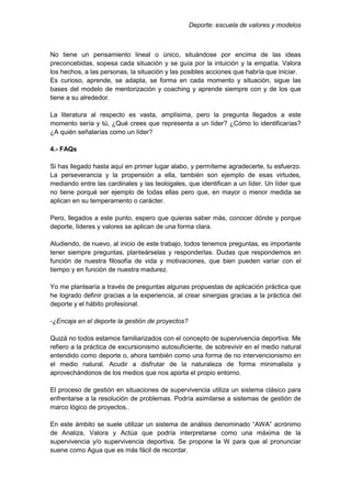 Deporte: escuela de valores y modelos
No tiene un pensamiento lineal o único, situándose por encima de las ideas
preconcebidas, sopesa cada situación y se guía por la intuición y la empatía. Valora
los hechos, a las personas, la situación y las posibles acciones que habría que iniciar.
Es curioso, aprende, se adapta, se forma en cada momento y situación, sigue las
bases del modelo de mentorización y coaching y aprende siempre con y de los que
tiene a su alrededor.
La literatura al respecto es vasta, amplísima, pero la pregunta llegados a este
momento sería y tú, ¿Qué crees que representa a un líder? ¿Cómo lo identificarías?
¿A quién señalarías como un líder?
4.- FAQs
Si has llegado hasta aquí en primer lugar alabo, y permíteme agradecerte, tu esfuerzo.
La perseverancia y la propensión a ella, también son ejemplo de esas virtudes,
mediando entre las cardinales y las teologales, que identifican a un líder. Un líder que
no tiene porqué ser ejemplo de todas ellas pero que, en mayor o menor medida se
aplican en su temperamento o carácter.
Pero, llegados a este punto, espero que quieras saber más, conocer dónde y porque
deporte, líderes y valores se aplican de una forma clara.
Aludiendo, de nuevo, al inicio de este trabajo, todos tenemos preguntas, es importante
tener siempre preguntas, planteárselas y responderlas. Dudas que respondemos en
función de nuestra filosofía de vida y motivaciones, que bien pueden variar con el
tiempo y en función de nuestra madurez.
Yo me plantearía a través de preguntas algunas propuestas de aplicación práctica que
he logrado definir gracias a la experiencia, al crear sinergias gracias a la práctica del
deporte y el hábito profesional.
-¿Encaja en el deporte la gestión de proyectos?
Quizá no todos estamos familiarizados con el concepto de supervivencia deportiva. Me
refiero a la práctica de excursionismo autosuficiente, de sobrevivir en el medio natural
entendido como deporte o, ahora también como una forma de no intervencionismo en
el medio natural. Acudir a disfrutar de la naturaleza de forma minimalista y
aprovechándonos de los medios que nos aporta el propio entorno.
El proceso de gestión en situaciones de supervivencia utiliza un sistema clásico para
enfrentarse a la resolución de problemas. Podría asimilarse a sistemas de gestión de
marco lógico de proyectos..
En este ámbito se suele utilizar un sistema de análisis denominado “AWA” acrónimo
de Analiza, Valora y Actúa que podría interpretarse como una máxima de la
supervivencia y/o supervivencia deportiva. Se propone la W para que al pronunciar
suene como Agua que es más fácil de recordar.
 